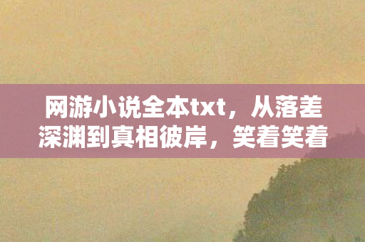 网游小说全本txt,从落差深渊到真相彼岸,笑着笑着哭了,网游里的自我救赎 网游小说全本txt,从落差深渊到真相彼岸,笑着笑着哭了,网游里的自我救赎
