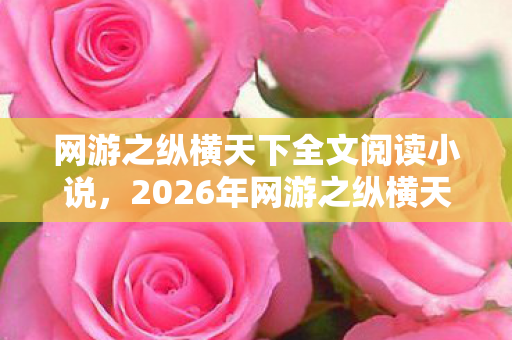 网游之纵横天下全文阅读小说,2026年网游之纵横天下第999章曝光!终极BOSS竟是…… 网游之纵横天下全文阅读小说,2026年网游之纵横天下第999章曝光!终极BOSS竟是……