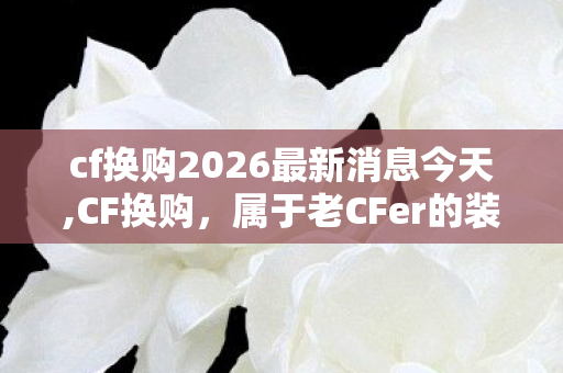 cf换购2026最新消息今天,CF换购，属于老CFer的装备焕新小确幸