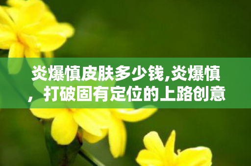 炎爆慎皮肤多少钱,炎爆慎，打破固有定位的上路创意玩法