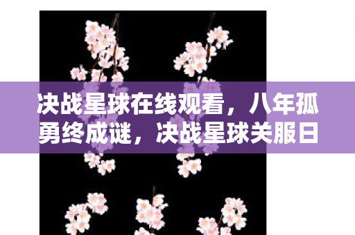 决战星球在线观看，八年孤勇终成谜，决战星球关服日，泪目竟是空城计