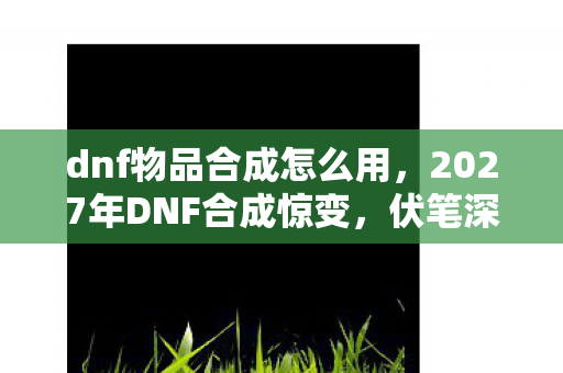dnf物品合成怎么用，2027年DNF合成惊变，伏笔深埋旧时光，鼻子一酸忆往昔