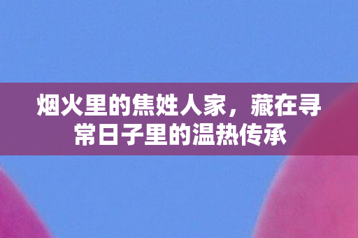 烟火里的焦姓人家，藏在寻常日子里的温热传承