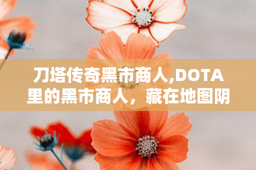 刀塔传奇黑市商人,DOTA里的黑市商人,藏在地图阴影里的老伙计 刀塔传奇黑市商人,DOTA里的黑市商人,藏在地图阴影里的老伙计