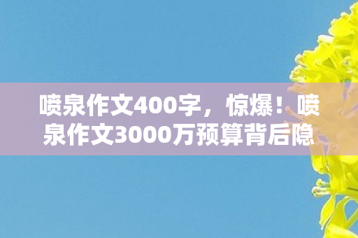 喷泉作文400字，惊爆！喷泉作文3000万预算背后隐情，真相让人吓一跳！