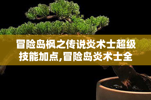 冒险岛枫之传说炎术士超级技能加点,冒险岛炎术士全阶段加点指南，火系法师的高效成长攻略