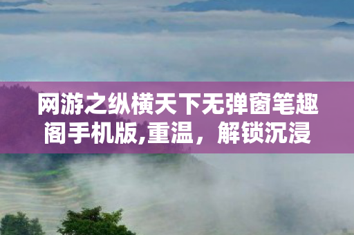 网游之纵横天下无弹窗笔趣阁手机版,重温，解锁沉浸式怀旧阅读体验
