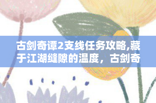 古剑奇谭2支线任务攻略,藏于江湖缝隙的温度，古剑奇谭2支线里的鲜活众生相