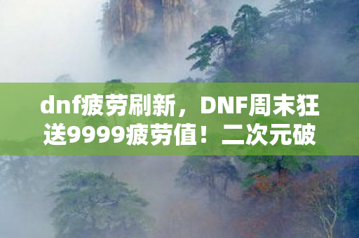 dnf疲劳刷新，DNF周末狂送9999疲劳值！二次元破圈消费竟成败家投名状？