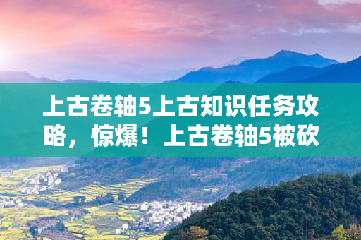 上古卷轴5上古知识任务攻略,惊爆!上古卷轴5被砍玩法竟值500万?隐情曝光让人吓一跳! 上古卷轴5上古知识任务攻略,惊爆!上古卷轴5被砍玩法竟值500万?隐情曝光让人吓一跳!