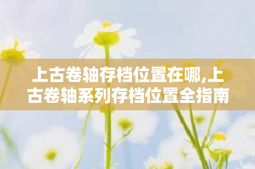 上古卷轴存档位置在哪,上古卷轴系列存档位置全指南 轻松管理你的天际冒险记录 上古卷轴存档位置在哪,上古卷轴系列存档位置全指南 轻松管理你的天际冒险记录