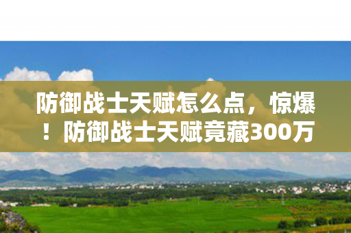 防御战士天赋怎么点,惊爆!防御战士天赋竟藏300万隐情,结果让人吓一跳! 防御战士天赋怎么点,惊爆!防御战士天赋竟藏300万隐情,结果让人吓一跳!