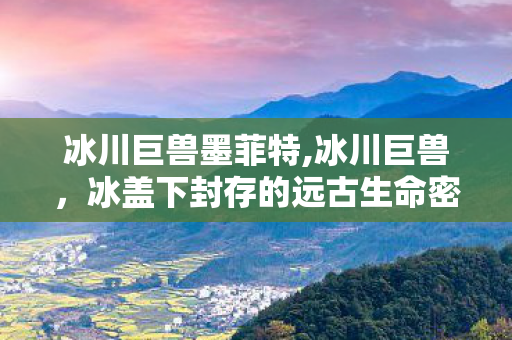 冰川巨兽墨菲特,冰川巨兽,冰盖下封存的远古生命密语 冰川巨兽墨菲特,冰川巨兽,冰盖下封存的远古生命密语