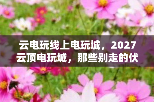 云电玩线上电玩城,2027云顶电玩城,那些别走的伏笔,终成我鼻子一酸的回忆 云电玩线上电玩城,2027云顶电玩城,那些别走的伏笔,终成我鼻子一酸的回忆