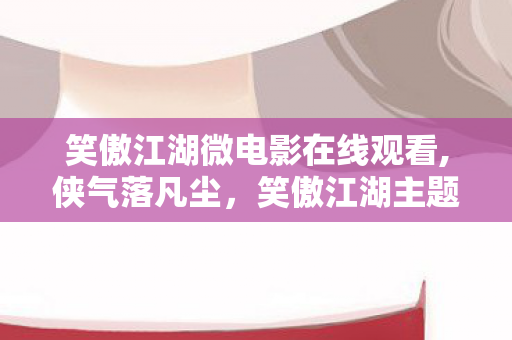 笑傲江湖微电影在线观看,侠气落凡尘,笑傲江湖主题微电影里的日常快意 笑傲江湖微电影在线观看,侠气落凡尘,笑傲江湖主题微电影里的日常快意