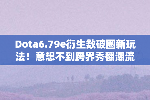 Dota6.79e衍生数破圈新玩法!意想不到跨界秀翻潮流圈 Dota6.79e衍生数破圈新玩法!意想不到跨界秀翻潮流圈
