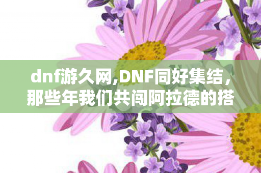 dnf游久网,DNF同好集结,那些年我们共闯阿拉德的搭子日常 dnf游久网,DNF同好集结,那些年我们共闯阿拉德的搭子日常