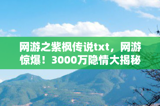 网游之紫枫传说txt，网游惊爆！3000万隐情大揭秘，老兵掀桌，这操作真让人吓一跳！
