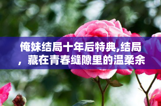 俺妹结局十年后特典,结局,藏在青春缝隙里的温柔余味 俺妹结局十年后特典,结局,藏在青春缝隙里的温柔余味