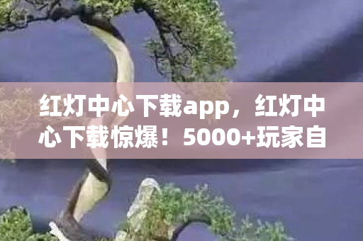 红灯中心下载app,红灯中心下载惊爆!5000+玩家自曝疑点,策划组绷不住了 红灯中心下载app,红灯中心下载惊爆!5000+玩家自曝疑点,策划组绷不住了