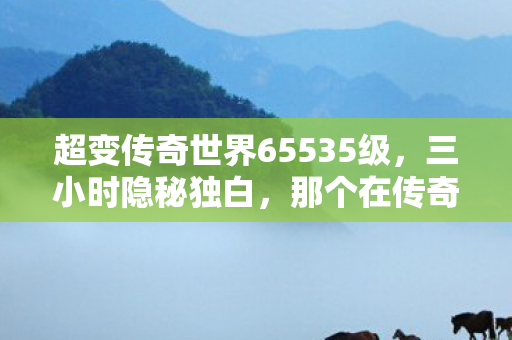 超变传奇世界65535级，三小时隐秘独白，那个在传奇里哽咽的夜晚，你还记得吗？