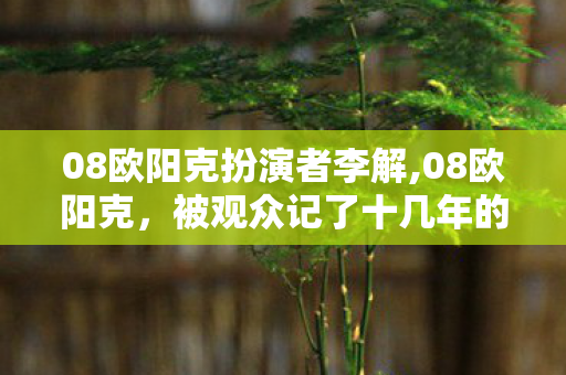 08欧阳克扮演者李解,08欧阳克，被观众记了十几年的非典型武侠配角