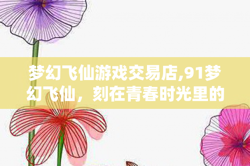 梦幻飞仙游戏交易店,91梦幻飞仙，刻在青春时光里的轻仙侠旧梦