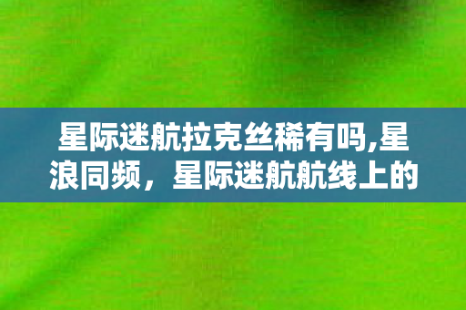 星际迷航拉克丝稀有吗,星浪同频，星际迷航航线上的拉克丝星途纪事