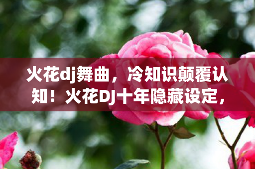 火花dj舞曲，冷知识颠覆认知！火花DJ十年隐藏设定，让老玩家目瞪口呆！