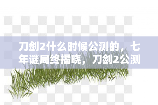 刀剑2什么时候公测的，七年谜局终揭晓，刀剑2公测日竟成服务器永眠时，泪目！