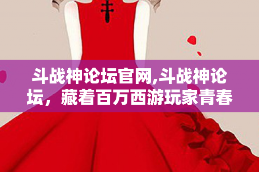 斗战神论坛官网,斗战神论坛,藏着百万西游玩家青春的精神自留地 斗战神论坛官网,斗战神论坛,藏着百万西游玩家青春的精神自留地