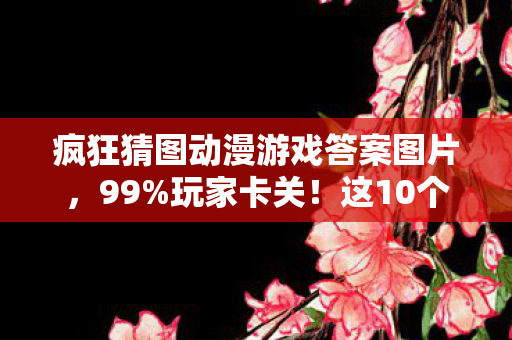 疯狂猜图动漫游戏答案图片，99%玩家卡关！这10个动漫游戏答案藏着多少深夜破防时刻？