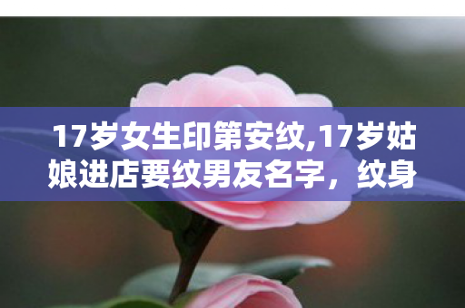 17岁女生印第安纹,17岁姑娘进店要纹男友名字,纹身店老板的选择暖了整条巷 17岁女生印第安纹,17岁姑娘进店要纹男友名字,纹身店老板的选择暖了整条巷