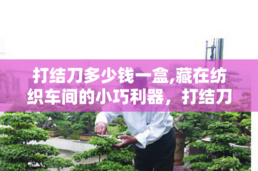 打结刀多少钱一盒,藏在纺织车间的小巧利器，打结刀的烟火与传承