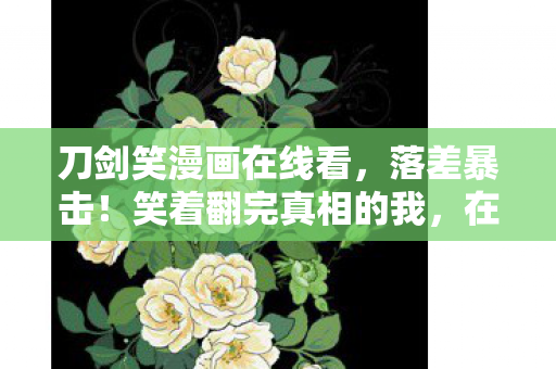 刀剑笑漫画在线看，落差暴击！笑着翻完真相的我，在深夜哭成狗