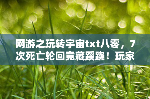 网游之玩转宇宙txt八零，7次死亡轮回竟藏蹊跷！玩家的后背发凉真相