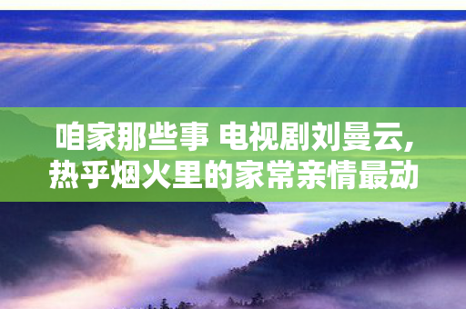 咱家那些事 电视剧刘曼云,热乎烟火里的家常亲情最动人