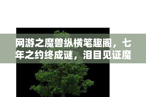 网游之魔兽纵横笔趣阁,七年之约终成谜,泪目见证魔兽最强落幕时 网游之魔兽纵横笔趣阁,七年之约终成谜,泪目见证魔兽最强落幕时