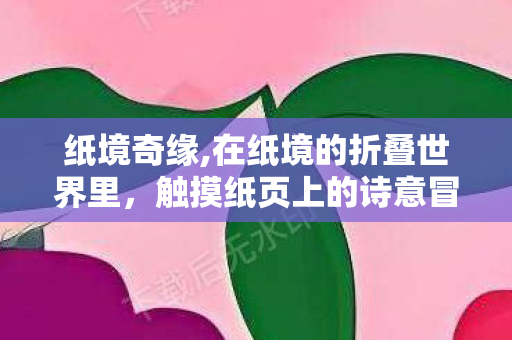 纸境奇缘,在纸境的折叠世界里,触摸纸页上的诗意冒险 纸境奇缘,在纸境的折叠世界里,触摸纸页上的诗意冒险