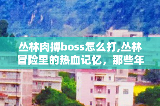 丛林肉搏boss怎么打,丛林冒险里的热血记忆,那些年我们共同挑战的肉搏BOSS 丛林肉搏boss怎么打,丛林冒险里的热血记忆,那些年我们共同挑战的肉搏BOSS