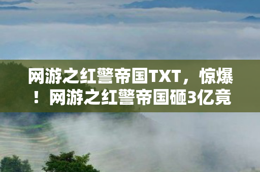 网游之红警帝国TXT，惊爆！网游之红警帝国砸3亿竟藏这隐情，真让人吓一跳！