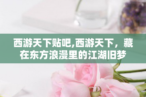 西游天下贴吧,西游天下，藏在东方浪漫里的江湖旧梦