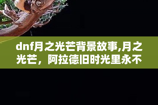 dnf月之光芒背景故事,月之光芒，阿拉德旧时光里永不黯淡的银色月光
