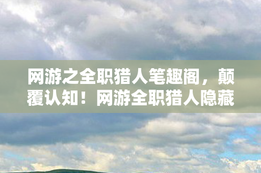 网游之全职猎人笔趣阁,颠覆认知!网游全职猎人隐藏冷知识,这些设定让你目瞪口呆! 网游之全职猎人笔趣阁,颠覆认知!网游全职猎人隐藏冷知识,这些设定让你目瞪口呆!