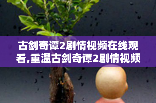 古剑奇谭2剧情视频在线观看,重温古剑奇谭2剧情视频，在偃术与侠情里重拾旧时光的感动