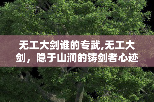 无工大剑谁的专武,无工大剑,隐于山涧的铸剑者心迹 无工大剑谁的专武,无工大剑,隐于山涧的铸剑者心迹