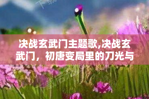 决战玄武门主题歌,决战玄武门，初唐变局里的刀光与抉择