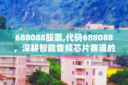 688088股票,代码688088，深耕智能音频芯片赛道的国产科创成长样本