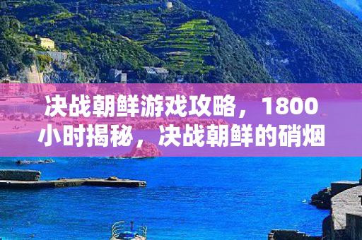 决战朝鲜游戏攻略,1800小时揭秘,决战朝鲜的硝烟为何永不消散?泪目真相在此 决战朝鲜游戏攻略,1800小时揭秘,决战朝鲜的硝烟为何永不消散?泪目真相在此