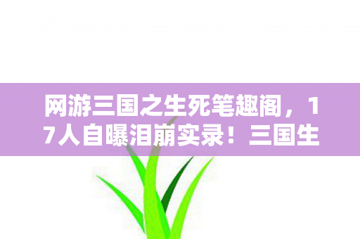 网游三国之生死笔趣阁，17人自曝泪崩实录！三国生死局疑云，这操作谁绷得住啊？